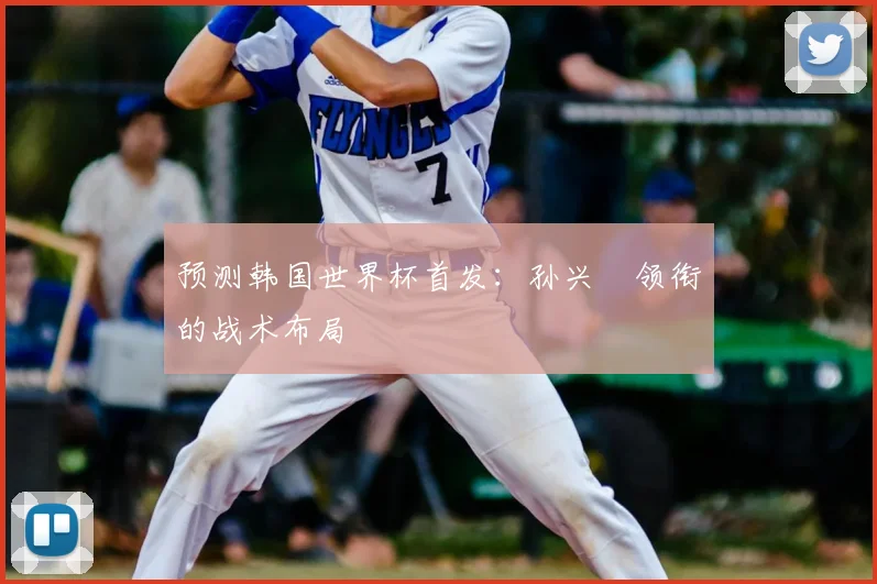 预测韩国世界杯首发：孙兴慜领衔的战术布局